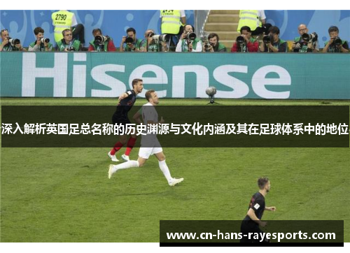 深入解析英国足总名称的历史渊源与文化内涵及其在足球体系中的地位