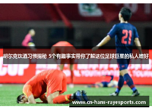 胡尔克饮酒习惯揭秘 5个有趣事实带你了解这位足球巨星的私人嗜好