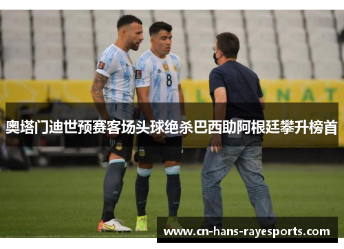 奥塔门迪世预赛客场头球绝杀巴西助阿根廷攀升榜首 奥塔门迪世预赛客场头球绝杀巴西助阿根廷攀升榜首