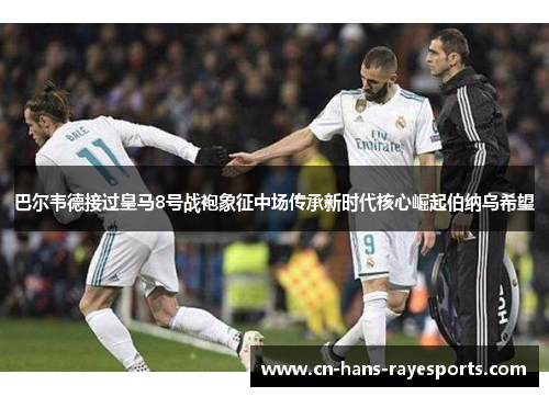 巴尔韦德接过皇马8号战袍象征中场传承新时代核心崛起伯纳乌希望 巴尔韦德接过皇马8号战袍象征中场传承新时代核心崛起伯纳乌希望